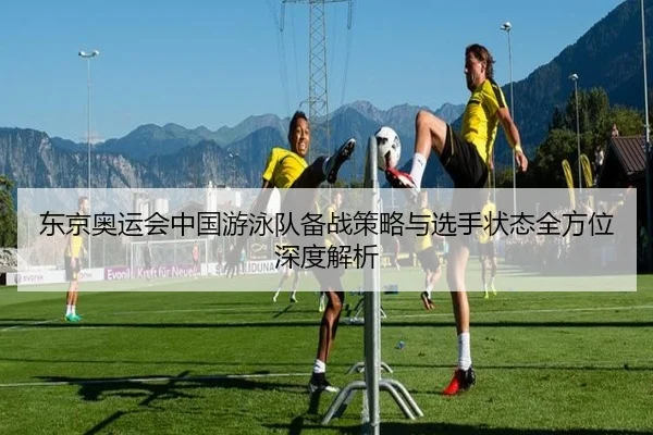 东京奥运会中国游泳队备战策略与选手状态全方位深度解析